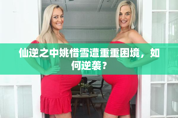 仙逆之中姚惜雪遭重重困境，如何逆袭？