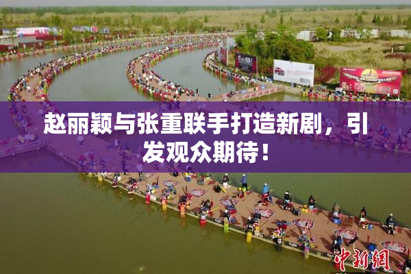 赵丽颖与张重联手打造新剧，引发观众期待！