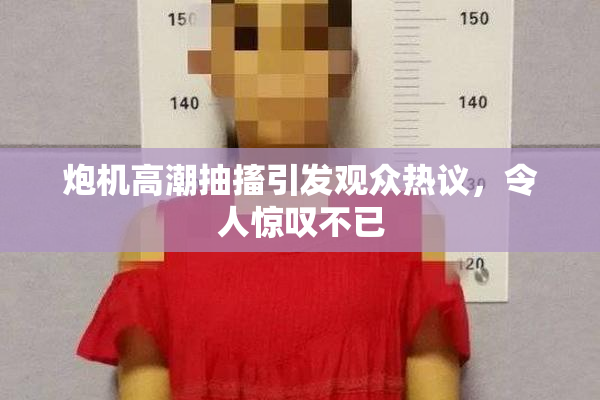 炮机高潮抽搐引发观众热议，令人惊叹不已