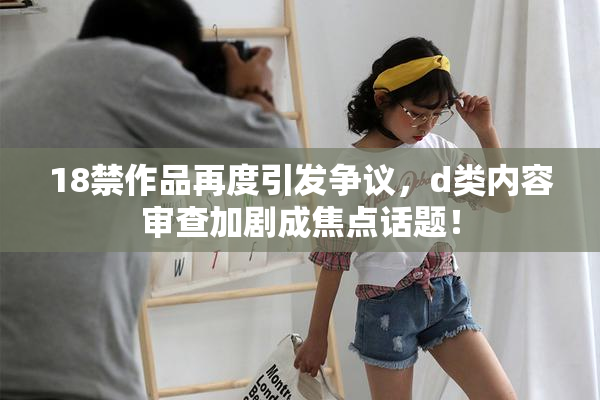 18禁作品再度引发争议，d类内容审查加剧成焦点话题！