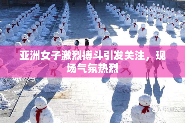 亚洲女子激烈搏斗引发关注，现场气氛热烈