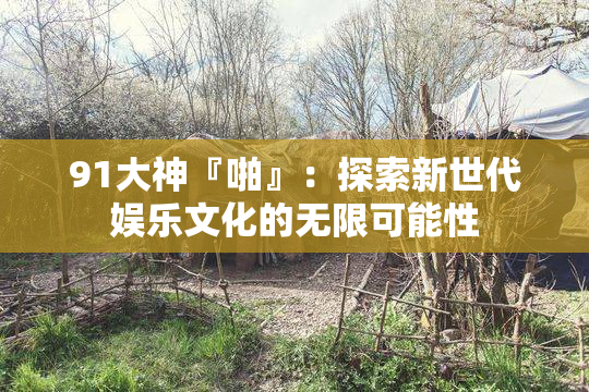 91大神『啪』：探索新世代娱乐文化的无限可能性