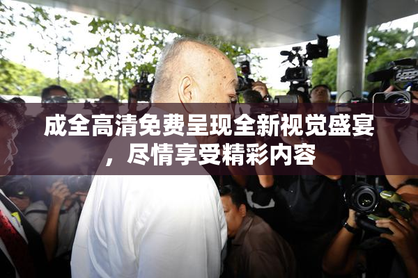 成全高清免费呈现全新视觉盛宴，尽情享受精彩内容