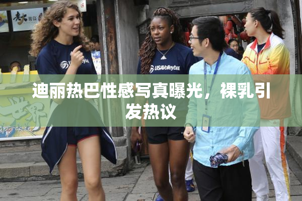迪丽热巴性感写真曝光，裸乳引发热议