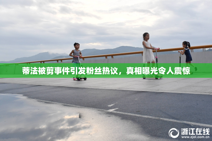 蒂法被剪事件引发粉丝热议，真相曝光令人震惊
