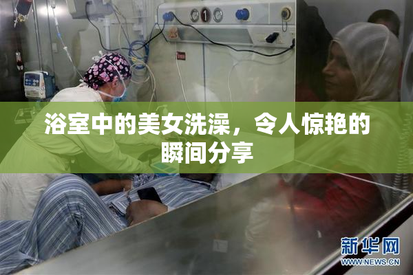 浴室中的美女洗澡，令人惊艳的瞬间分享