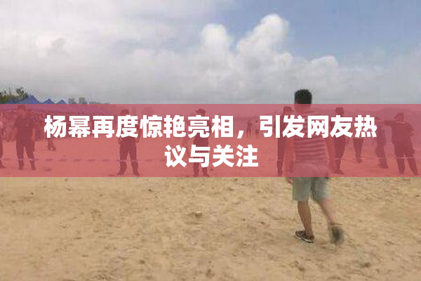杨幂再度惊艳亮相，引发网友热议与关注