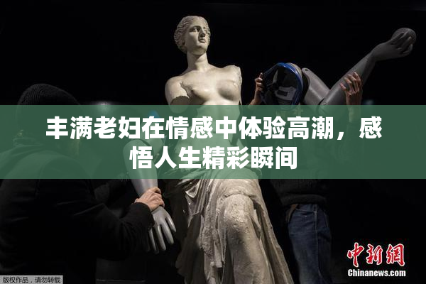 丰满老妇在情感中体验高潮，感悟人生精彩瞬间