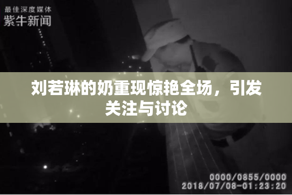 刘若琳的奶重现惊艳全场，引发关注与讨论
