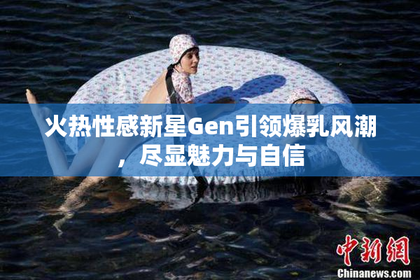 火热性感新星Gen引领爆乳风潮，尽显魅力与自信