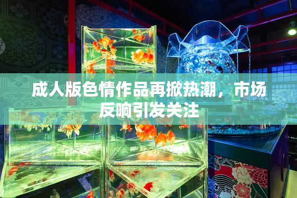 成人版色情作品再掀热潮，市场反响引发关注