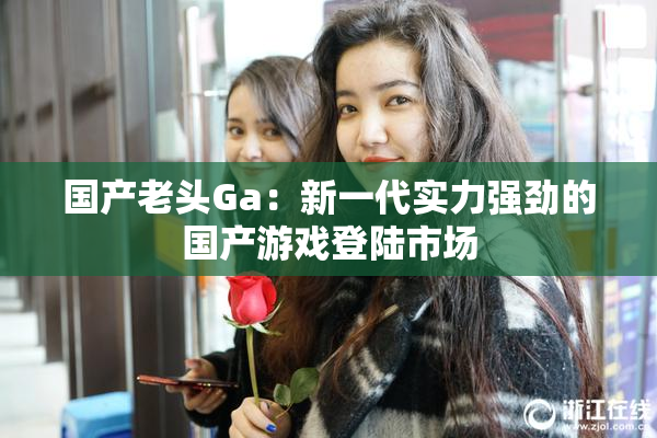 国产老头Ga：新一代实力强劲的国产游戏登陆市场