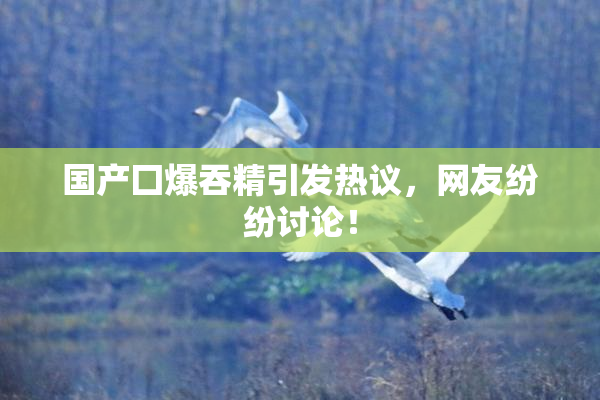 国产囗爆吞精引发热议，网友纷纷讨论！