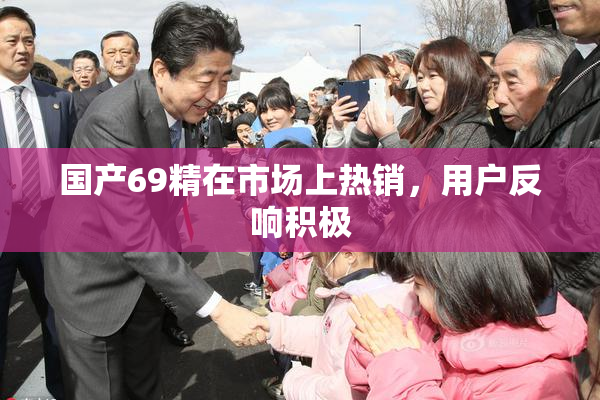 国产69精在市场上热销，用户反响积极
