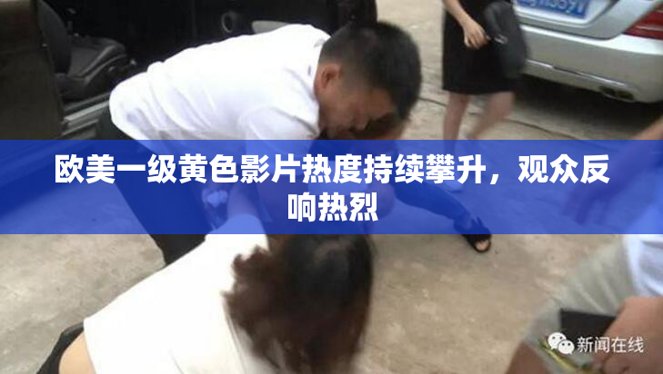 欧美一级黄色影片热度持续攀升，观众反响热烈