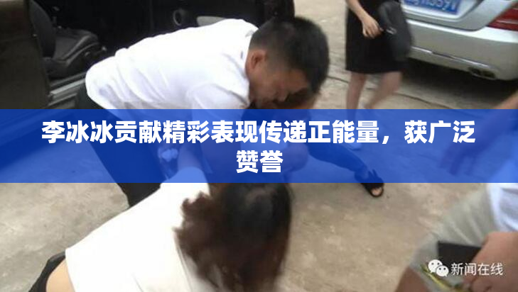 李冰冰贡献精彩表现传递正能量，获广泛赞誉