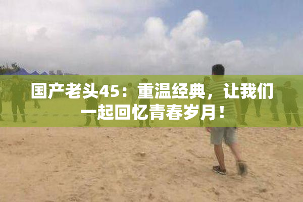 国产老头45：重温经典，让我们一起回忆青春岁月！