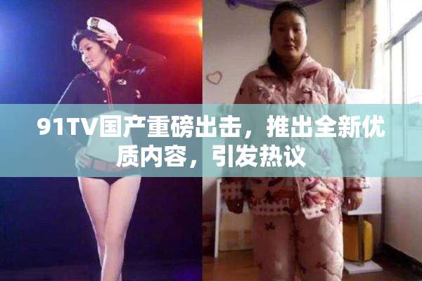 91TV国产重磅出击，推出全新优质内容，引发热议