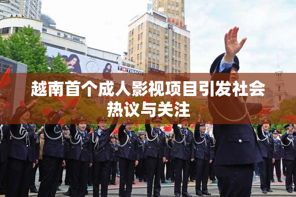 越南首个成人影视项目引发社会热议与关注