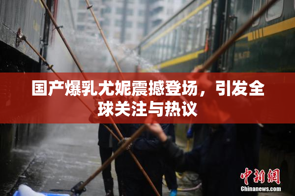 国产爆乳尤妮震撼登场，引发全球关注与热议