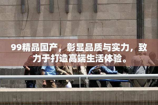 99精品国产，彰显品质与实力，致力于打造高端生活体验。