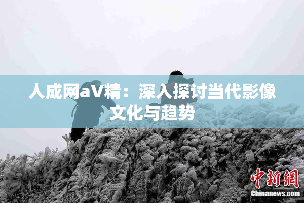 人成网aV精：深入探讨当代影像文化与趋势