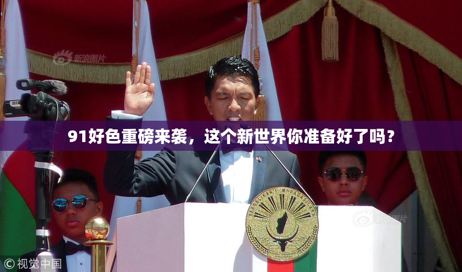 91好色重磅来袭，这个新世界你准备好了吗？