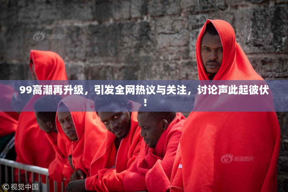 99高潮再升级，引发全网热议与关注，讨论声此起彼伏！