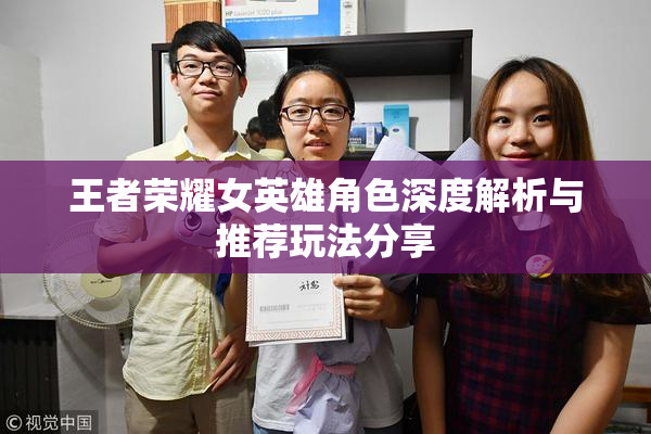 王者荣耀女英雄角色深度解析与推荐玩法分享