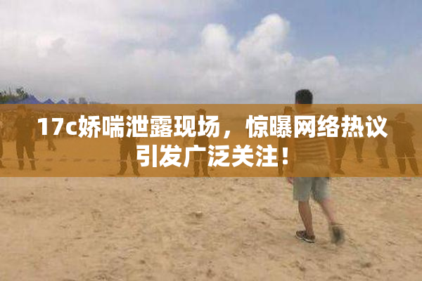17c娇喘泄露现场，惊曝网络热议引发广泛关注！