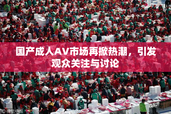 国产成人AV市场再掀热潮，引发观众关注与讨论