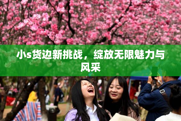 小s货边新挑战，绽放无限魅力与风采