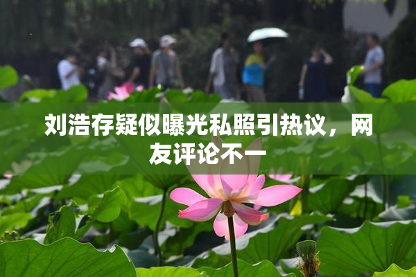 刘浩存疑似曝光私照引热议，网友评论不一
