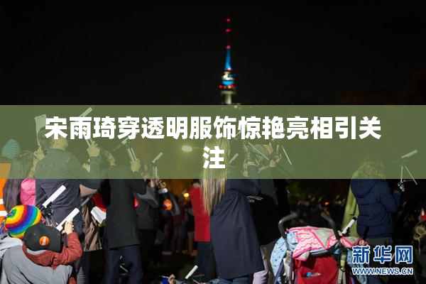 宋雨琦穿透明服饰惊艳亮相引关注