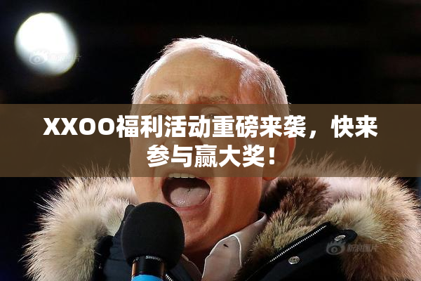 XXOO福利活动重磅来袭，快来参与赢大奖！