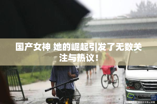 国产女神 她的崛起引发了无数关注与热议！