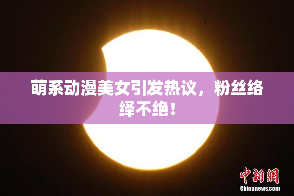 萌系动漫美女引发热议，粉丝络绎不绝！