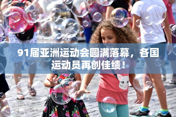 91届亚洲运动会圆满落幕，各国运动员再创佳绩！