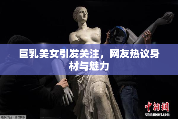 巨乳美女引发关注，网友热议身材与魅力
