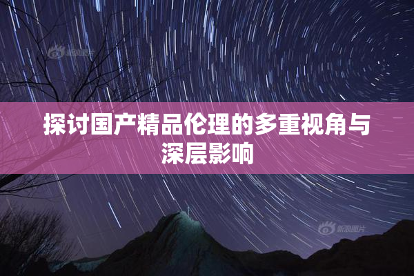 探讨国产精品伦理的多重视角与深层影响