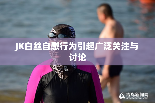JK白丝自慰行为引起广泛关注与讨论