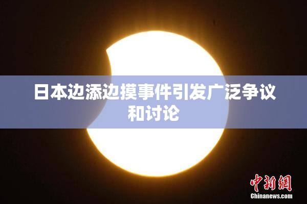 日本边添边摸事件引发广泛争议和讨论