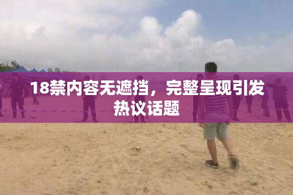 18禁内容无遮挡，完整呈现引发热议话题