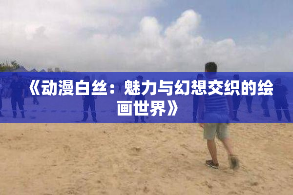 《动漫白丝：魅力与幻想交织的绘画世界》