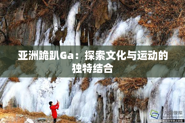 亚洲跪趴Ga：探索文化与运动的独特结合