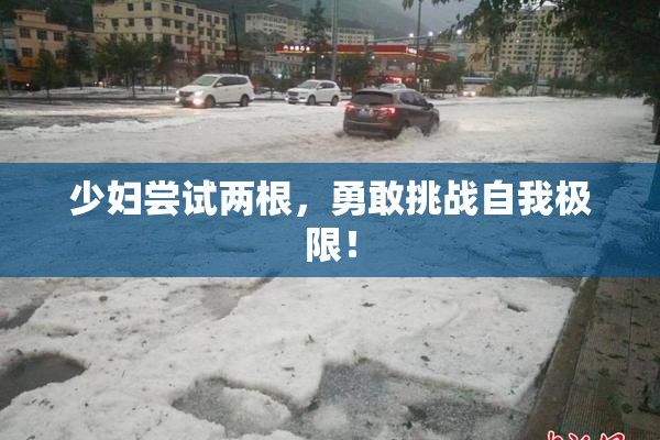 少妇尝试两根，勇敢挑战自我极限！