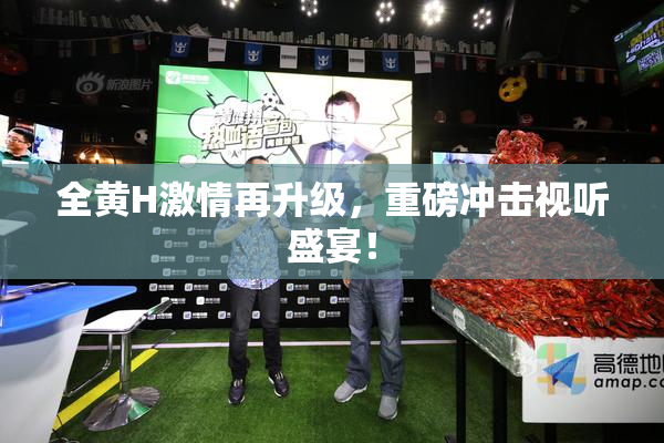 全黄H激情再升级，重磅冲击视听盛宴！