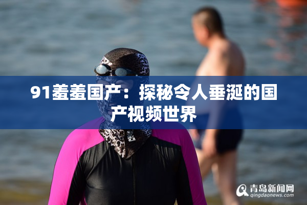 91羞羞国产：探秘令人垂涎的国产视频世界