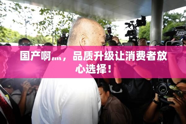国产啊灬，品质升级让消费者放心选择！