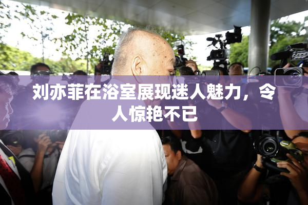 刘亦菲在浴室展现迷人魅力，令人惊艳不已